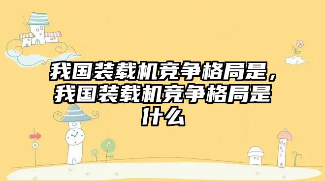 我國裝載機競爭格局是，我國裝載機競爭格局是什么