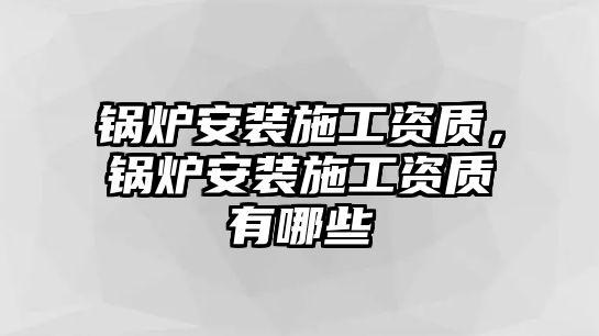 鍋爐安裝施工資質(zhì)，鍋爐安裝施工資質(zhì)有哪些