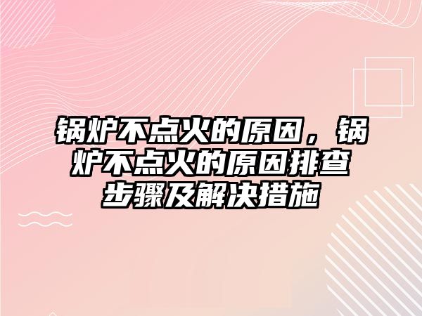 鍋爐不點火的原因，鍋爐不點火的原因排查步驟及解決措施