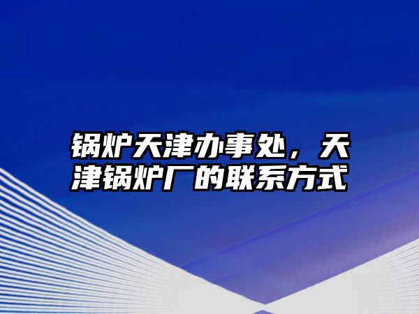 鍋爐天津辦事處，天津鍋爐廠的聯(lián)系方式