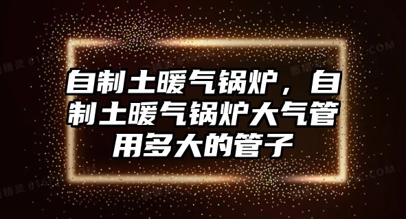 自制土暖氣鍋爐，自制土暖氣鍋爐大氣管用多大的管子