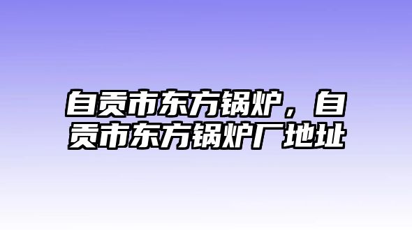 自貢市東方鍋爐，自貢市東方鍋爐廠地址