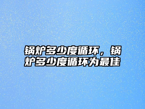 鍋爐多少度循環(huán)，鍋爐多少度循環(huán)為最佳