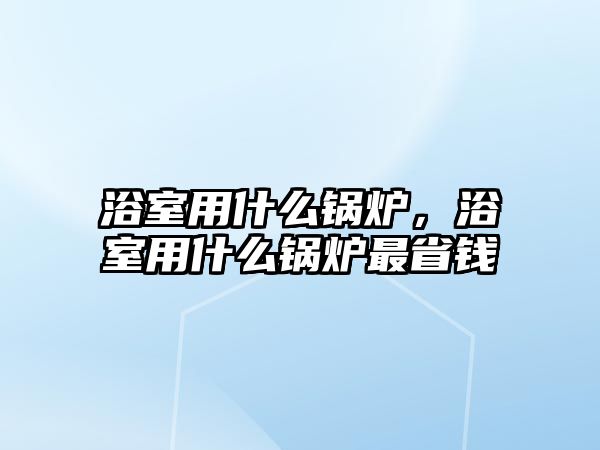 浴室用什么鍋爐，浴室用什么鍋爐最省錢(qián)