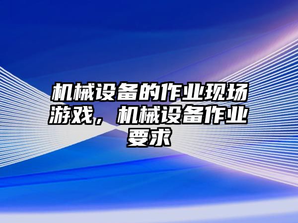 機(jī)械設(shè)備的作業(yè)現(xiàn)場(chǎng)游戲，機(jī)械設(shè)備作業(yè)要求