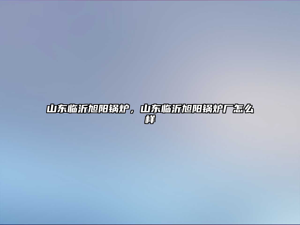 山東臨沂旭陽(yáng)鍋爐，山東臨沂旭陽(yáng)鍋爐廠怎么樣