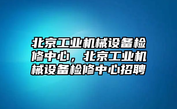 北京工業(yè)機械設(shè)備檢修中心，北京工業(yè)機械設(shè)備檢修中心招聘