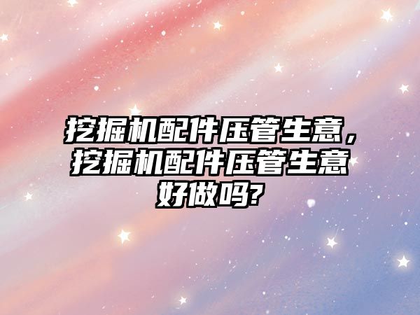 挖掘機配件壓管生意，挖掘機配件壓管生意好做嗎?