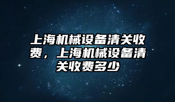 上海機(jī)械設(shè)備清關(guān)收費(fèi)，上海機(jī)械設(shè)備清關(guān)收費(fèi)多少