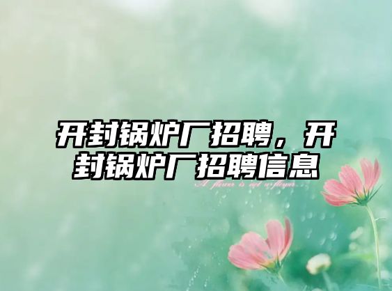 開封鍋爐廠招聘，開封鍋爐廠招聘信息