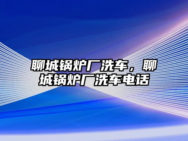 聊城鍋爐廠洗車，聊城鍋爐廠洗車電話