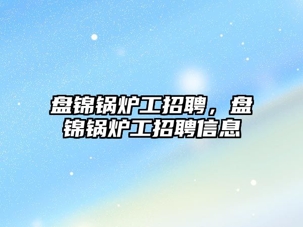 盤錦鍋爐工招聘，盤錦鍋爐工招聘信息