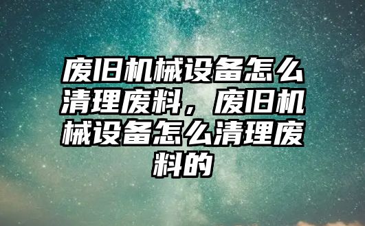 廢舊機械設(shè)備怎么清理廢料，廢舊機械設(shè)備怎么清理廢料的