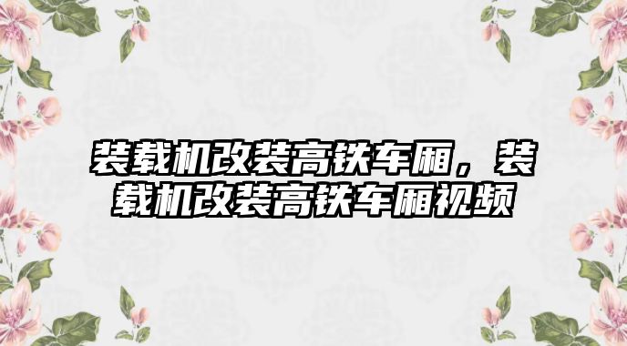 裝載機改裝高鐵車廂，裝載機改裝高鐵車廂視頻