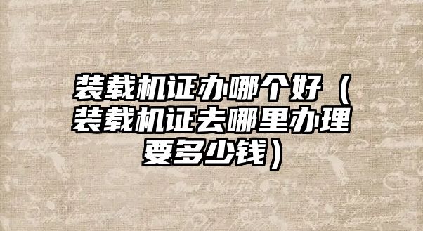 裝載機(jī)證辦哪個(gè)好（裝載機(jī)證去哪里辦理要多少錢）