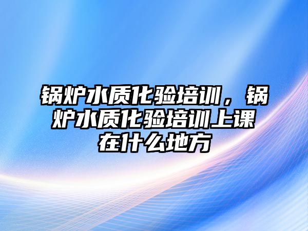 鍋爐水質(zhì)化驗(yàn)培訓(xùn)，鍋爐水質(zhì)化驗(yàn)培訓(xùn)上課在什么地方