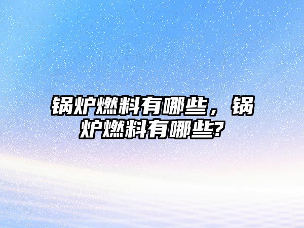 鍋爐燃料有哪些，鍋爐燃料有哪些?