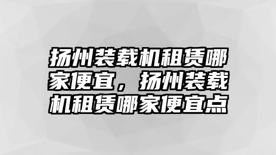 揚(yáng)州裝載機(jī)租賃哪家便宜，揚(yáng)州裝載機(jī)租賃哪家便宜點(diǎn)