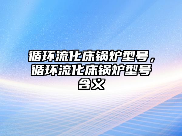 循環(huán)流化床鍋爐型號，循環(huán)流化床鍋爐型號含義