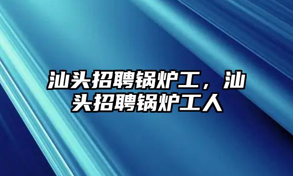 汕頭招聘鍋爐工，汕頭招聘鍋爐工人