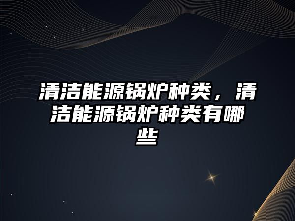 清潔能源鍋爐種類，清潔能源鍋爐種類有哪些