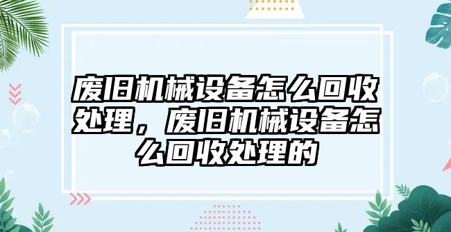 廢舊機械設(shè)備怎么回收處理，廢舊機械設(shè)備怎么回收處理的