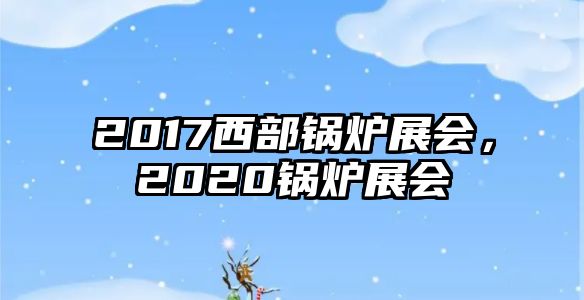 2017西部鍋爐展會(huì)，2020鍋爐展會(huì)