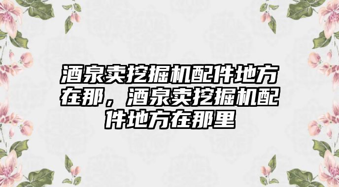 酒泉賣挖掘機(jī)配件地方在那，酒泉賣挖掘機(jī)配件地方在那里