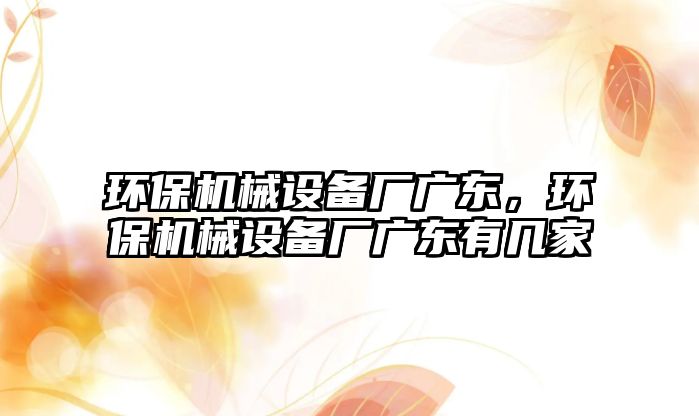 環(huán)保機械設(shè)備廠廣東，環(huán)保機械設(shè)備廠廣東有幾家