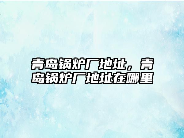 青島鍋爐廠地址，青島鍋爐廠地址在哪里