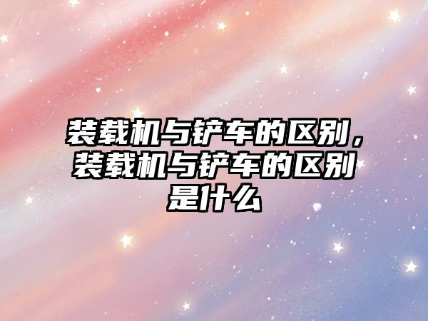 裝載機與鏟車的區(qū)別，裝載機與鏟車的區(qū)別是什么