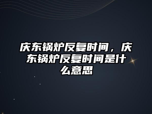 慶東鍋爐反復時間，慶東鍋爐反復時間是什么意思