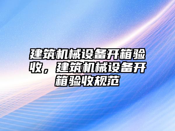 建筑機械設(shè)備開箱驗收，建筑機械設(shè)備開箱驗收規(guī)范