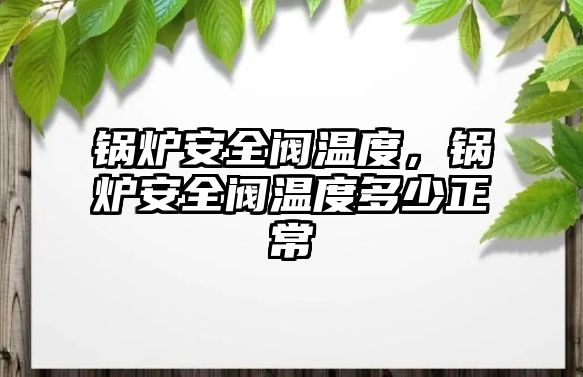 鍋爐安全閥溫度，鍋爐安全閥溫度多少正常