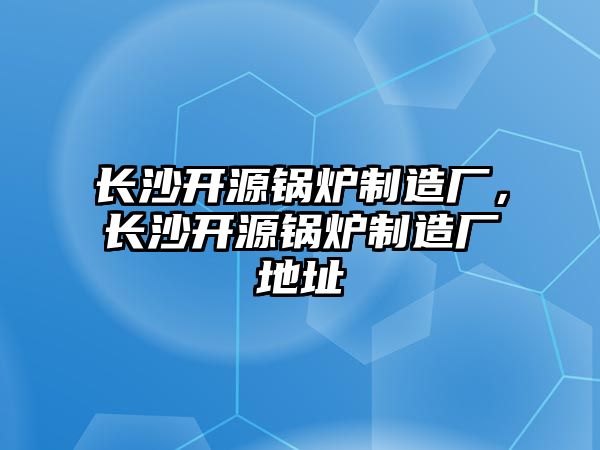 長(zhǎng)沙開(kāi)源鍋爐制造廠，長(zhǎng)沙開(kāi)源鍋爐制造廠地址