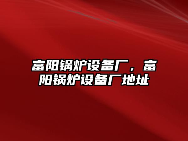 富陽鍋爐設(shè)備廠，富陽鍋爐設(shè)備廠地址