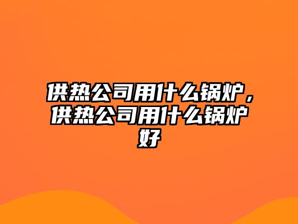 供熱公司用什么鍋爐，供熱公司用什么鍋爐好