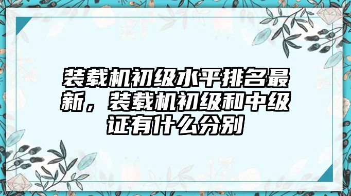 裝載機初級水平排名最新，裝載機初級和中級證有什么分別