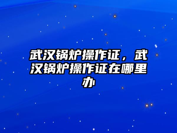 武漢鍋爐操作證，武漢鍋爐操作證在哪里辦