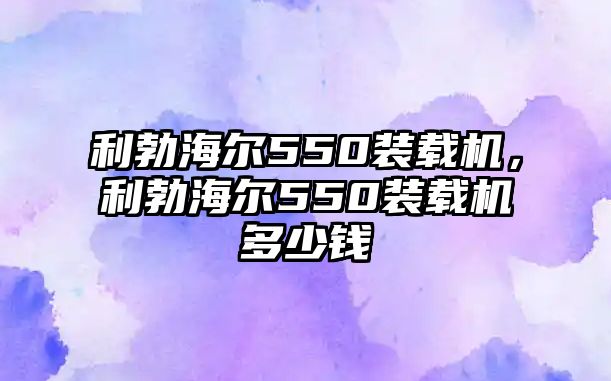 利勃海爾550裝載機(jī)，利勃海爾550裝載機(jī)多少錢