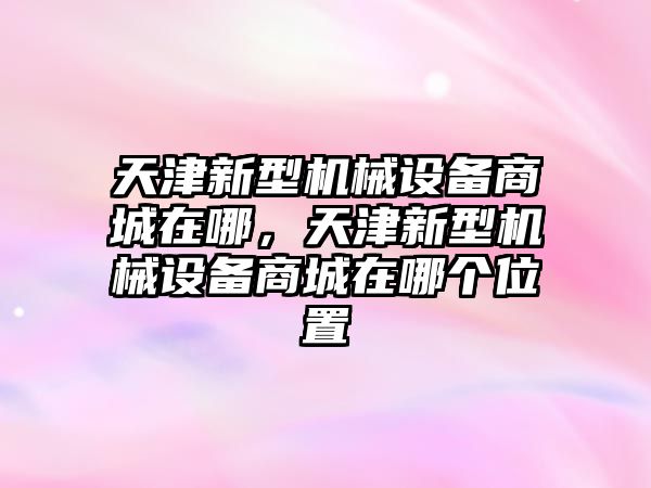 天津新型機(jī)械設(shè)備商城在哪，天津新型機(jī)械設(shè)備商城在哪個(gè)位置