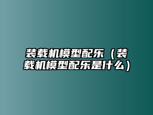 裝載機(jī)模型配樂（裝載機(jī)模型配樂是什么）