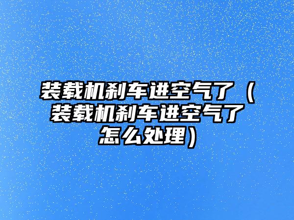 裝載機(jī)剎車進(jìn)空氣了（裝載機(jī)剎車進(jìn)空氣了怎么處理）