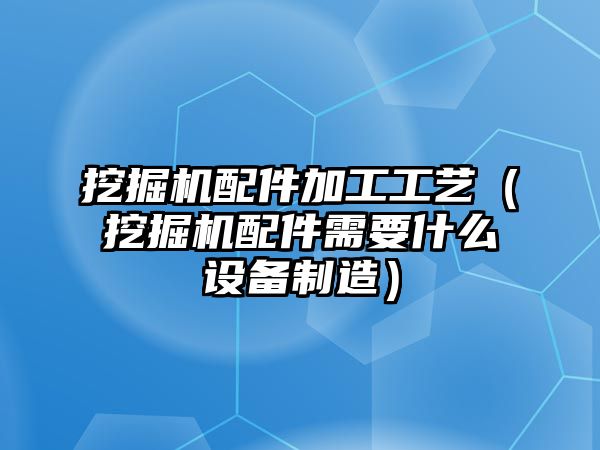 挖掘機配件加工工藝（挖掘機配件需要什么設(shè)備制造）