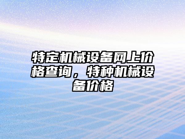 特定機械設(shè)備網(wǎng)上價格查詢，特種機械設(shè)備價格