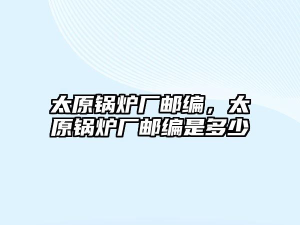 太原鍋爐廠郵編，太原鍋爐廠郵編是多少