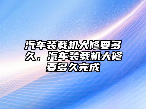 汽車裝載機(jī)大修要多久，汽車裝載機(jī)大修要多久完成