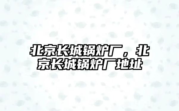 北京長城鍋爐廠，北京長城鍋爐廠地址