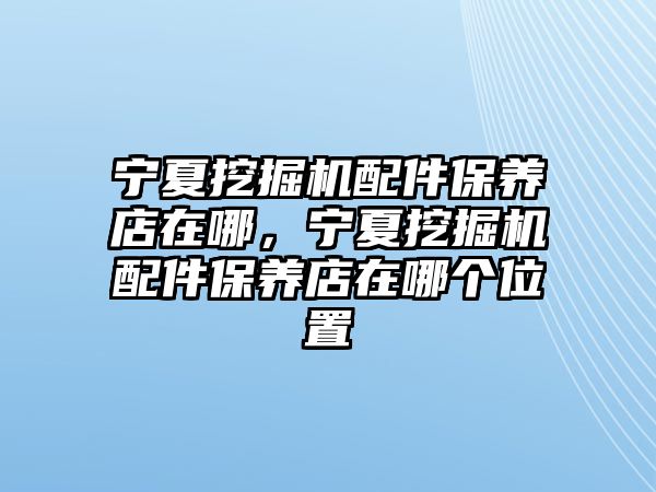 寧夏挖掘機配件保養(yǎng)店在哪，寧夏挖掘機配件保養(yǎng)店在哪個位置