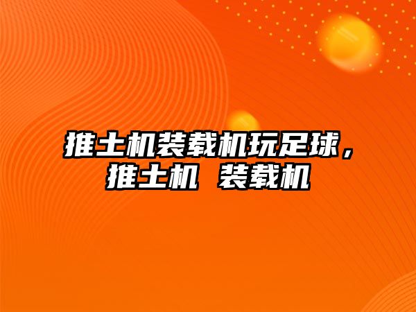 推土機裝載機玩足球，推土機 裝載機